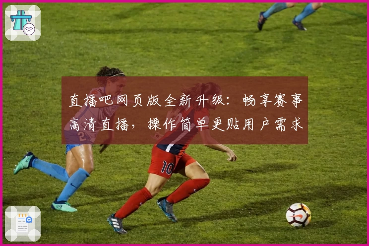 直播吧网页版全新升级:畅享赛事高清直播,操作简单更贴用户需求