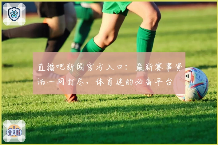 直播吧新闻官方入口：最新赛事资讯一网打尽，体育迷的必备平台
