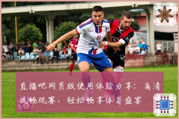 直播吧网页版使用体验分享:高清流畅观赛,轻松畅享体育盛宴