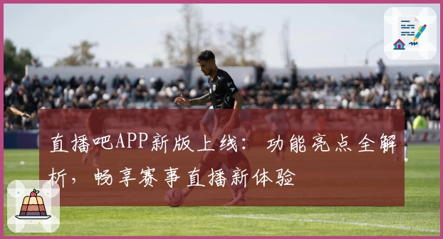 直播吧APP新版上线：功能亮点全解析，畅享赛事直播新体验