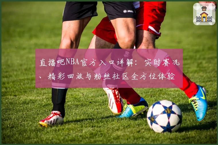 直播吧NBA官方入口详解：实时赛况、精彩回放与粉丝社区全方位体验
