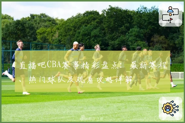 直播吧CBA赛事精彩盘点：最新赛程、热门球队及观看攻略详解