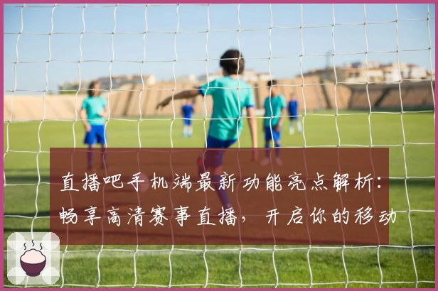 直播吧手机端最新功能亮点解析：畅享高清赛事直播，开启你的移动观赛新体验