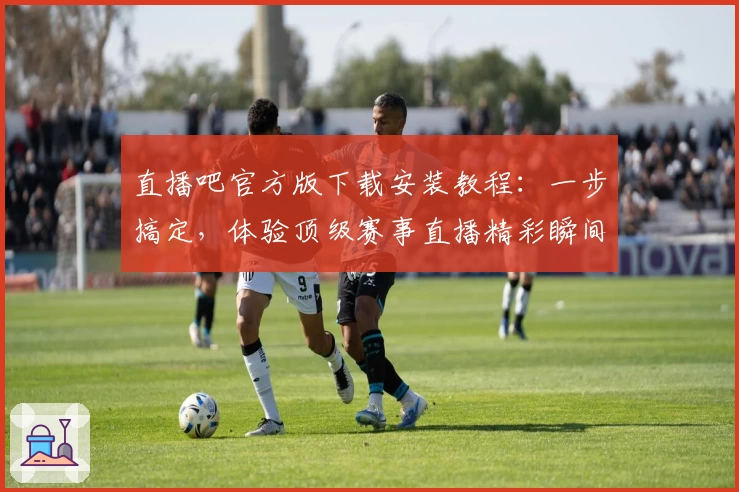 直播吧官方版下载安装教程：一步搞定，体验顶级赛事直播精彩瞬间