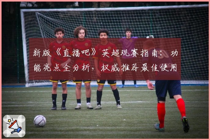 新版《直播吧》英超观赛指南：功能亮点全分析，权威推荐最佳使用体验