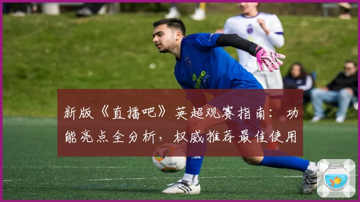 新版《直播吧》英超观赛指南：功能亮点全分析，权威推荐最佳使用体验