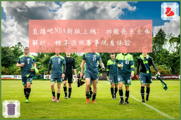 直播吧NBA新版上线：功能亮点全面解析，畅享顶级赛事观看体验