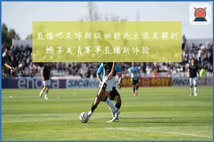 直播吧足球新版功能亮点深度解析，畅享高清赛事直播新体验