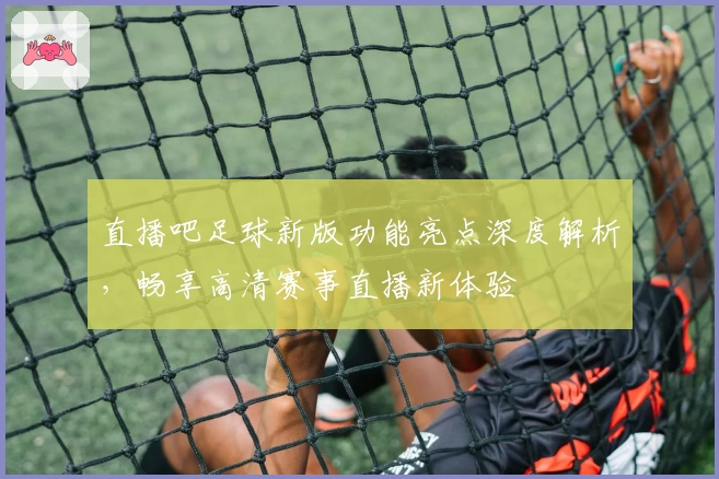 直播吧足球新版功能亮点深度解析，畅享高清赛事直播新体验