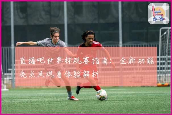 直播吧世界杯观赛指南：全新功能亮点及观看体验解析